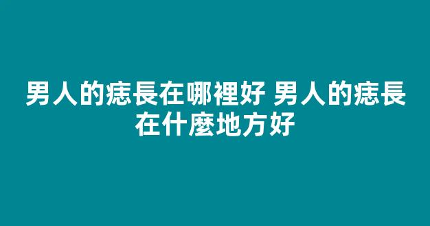 男人的痣長在哪裡好 男人的痣長在什麼地方好